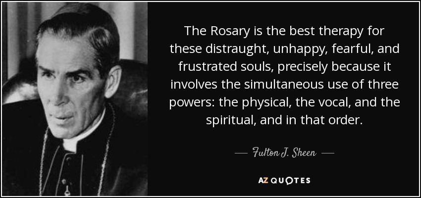 The Rosary is the best therapy for these distraught, unhappy, fearful, and frustrated souls, precisely because it involves the simultaneous use of three powers: the physical, the vocal, and the spiritual, and in that order. - Fulton J. Sheen