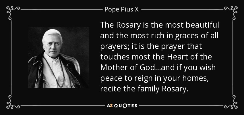 The Rosary is the most beautiful and the most rich in graces of all prayers; it is the prayer that touches most the Heart of the Mother of God...and if you wish peace to reign in your homes, recite the family Rosary. - Pope Pius X