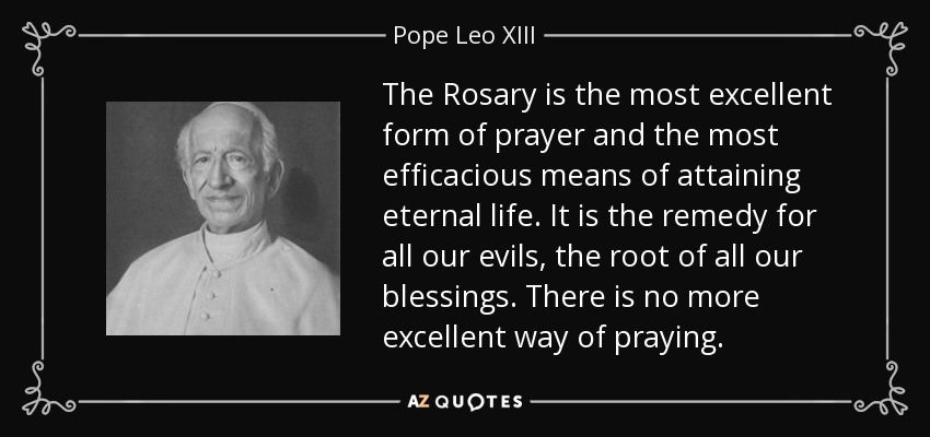The Rosary is the most excellent form of prayer and the most efficacious means of attaining eternal life. It is the remedy for all our evils, the root of all our blessings. There is no more excellent way of praying. - Pope Leo XIII