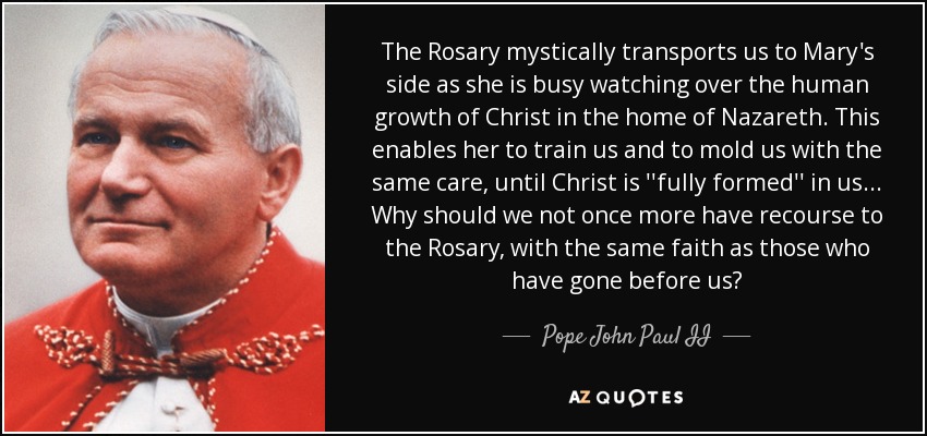 The Rosary mystically transports us to Mary's side as she is busy watching over the human growth of Christ in the home of Nazareth. This enables her to train us and to mold us with the same care, until Christ is ''fully formed'' in us... Why should we not once more have recourse to the Rosary, with the same faith as those who have gone before us? - Pope John Paul II