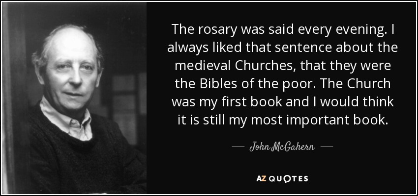 The rosary was said every evening. I always liked that sentence about the medieval Churches, that they were the Bibles of the poor. The Church was my first book and I would think it is still my most important book. - John McGahern