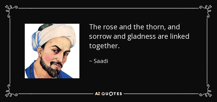 The rose and the thorn, and sorrow and gladness are linked together. - Saadi