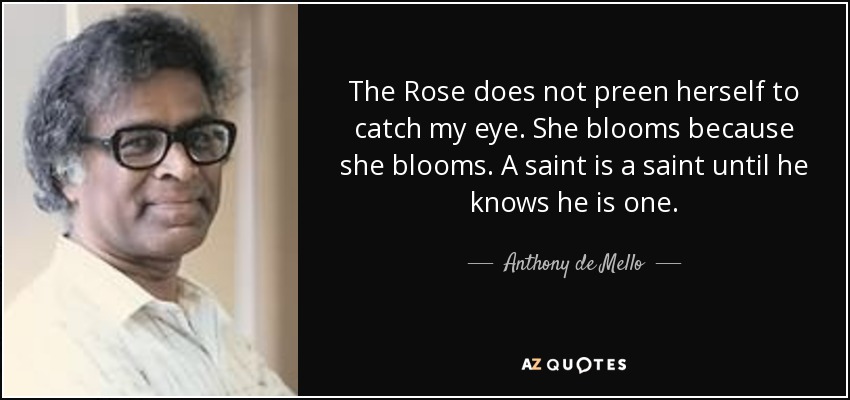 The Rose does not preen herself to catch my eye. She blooms because she blooms. A saint is a saint until he knows he is one. - Anthony de Mello