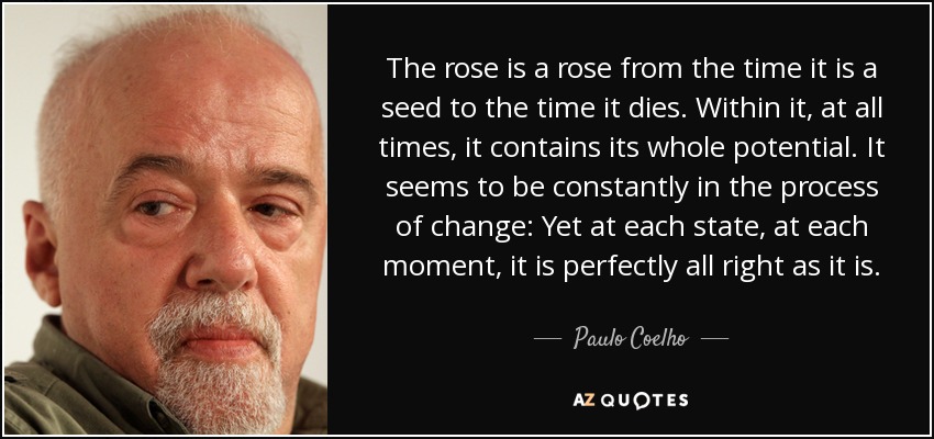 The rose is a rose from the time it is a seed to the time it dies. Within it, at all times, it contains its whole potential. It seems to be constantly in the process of change: Yet at each state, at each moment, it is perfectly all right as it is. - Paulo Coelho