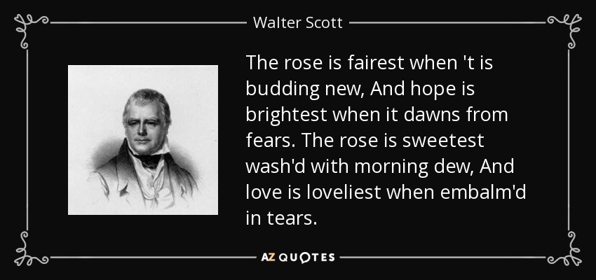 The rose is fairest when 't is budding new, And hope is brightest when it dawns from fears. The rose is sweetest wash'd with morning dew, And love is loveliest when embalm'd in tears. - Walter Scott