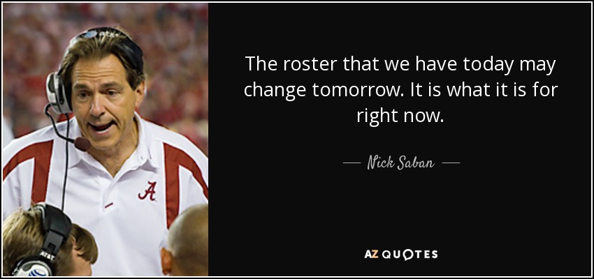 The roster that we have today may change tomorrow. It is what it is for right now. - Nick Saban