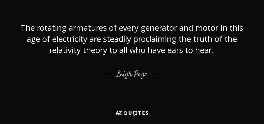 The rotating armatures of every generator and motor in this age of electricity are steadily proclaiming the truth of the relativity theory to all who have ears to hear. - Leigh Page