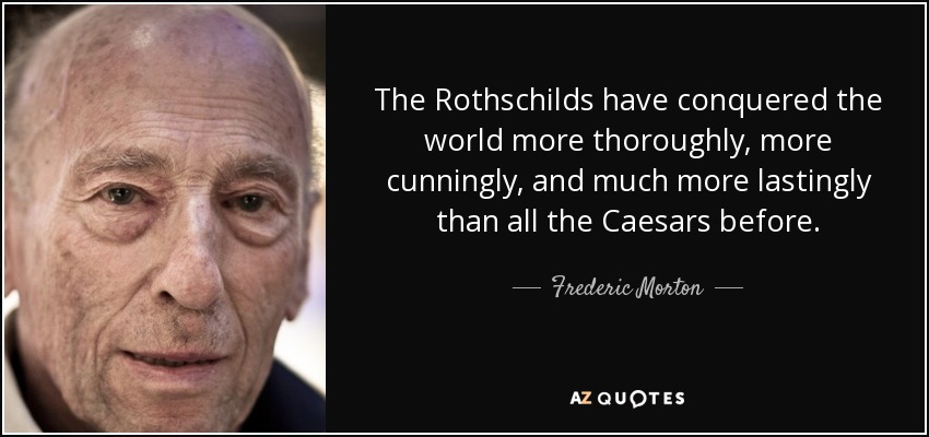 The Rothschilds have conquered the world more thoroughly, more cunningly, and much more lastingly than all the Caesars before. - Frederic Morton