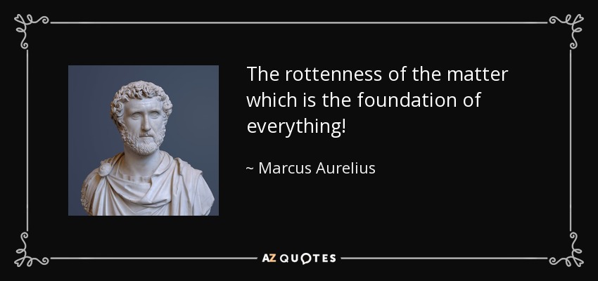 The rottenness of the matter which is the foundation of everything! - Marcus Aurelius