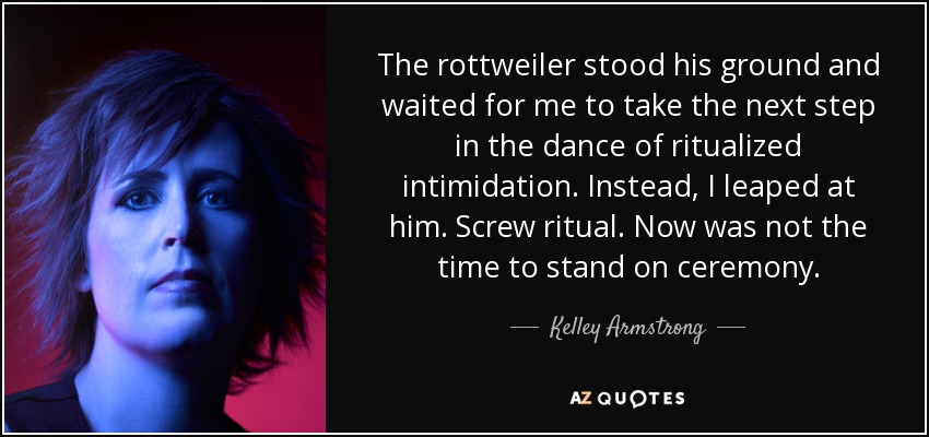 The rottweiler stood his ground and waited for me to take the next step in the dance of ritualized intimidation. Instead, I leaped at him. Screw ritual. Now was not the time to stand on ceremony. - Kelley Armstrong
