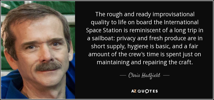 The rough and ready improvisational quality to life on board the International Space Station is reminiscent of a long trip in a sailboat: privacy and fresh produce are in short supply, hygiene is basic, and a fair amount of the crew's time is spent just on maintaining and repairing the craft. - Chris Hadfield