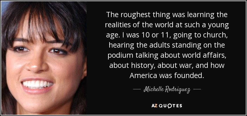 The roughest thing was learning the realities of the world at such a young age. I was 10 or 11, going to church, hearing the adults standing on the podium talking about world affairs, about history, about war, and how America was founded. - Michelle Rodriguez