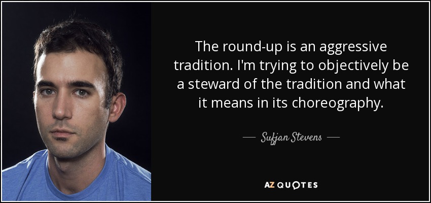 The round-up is an aggressive tradition. I'm trying to objectively be a steward of the tradition and what it means in its choreography. - Sufjan Stevens