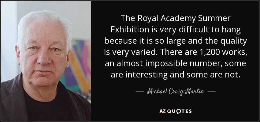 The Royal Academy Summer Exhibition is very difficult to hang because it is so large and the quality is very varied. There are 1,200 works, an almost impossible number, some are interesting and some are not. - Michael Craig-Martin