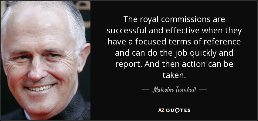 The royal commissions are successful and effective when they have a focused terms of reference and can do the job quickly and report. And then action can be taken. - Malcolm Turnbull