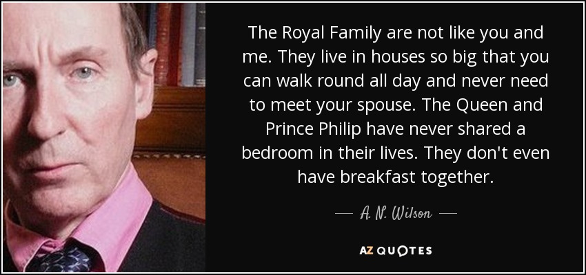 The Royal Family are not like you and me. They live in houses so big that you can walk round all day and never need to meet your spouse. The Queen and Prince Philip have never shared a bedroom in their lives. They don't even have breakfast together. - A. N. Wilson