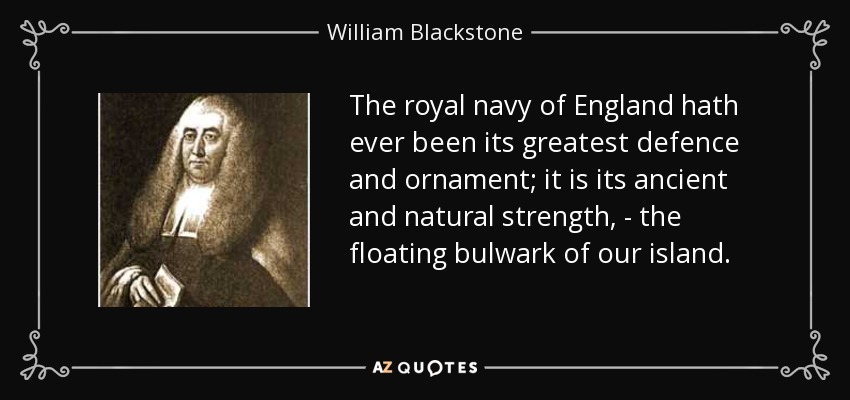 The royal navy of England hath ever been its greatest defence and ornament; it is its ancient and natural strength, - the floating bulwark of our island. - William Blackstone