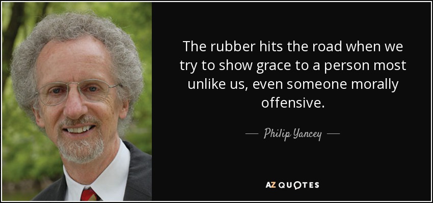 The rubber hits the road when we try to show grace to a person most unlike us, even someone morally offensive. - Philip Yancey