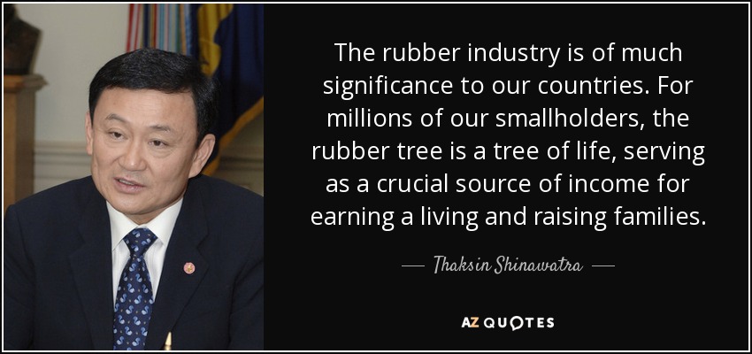 The rubber industry is of much significance to our countries. For millions of our smallholders, the rubber tree is a tree of life, serving as a crucial source of income for earning a living and raising families. - Thaksin Shinawatra