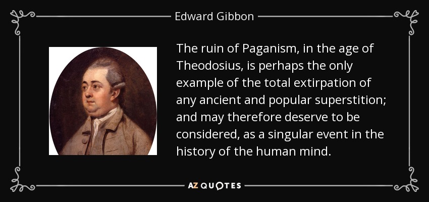 The ruin of Paganism, in the age of Theodosius, is perhaps the only example of the total extirpation of any ancient and popular superstition; and may therefore deserve to be considered, as a singular event in the history of the human mind. - Edward Gibbon