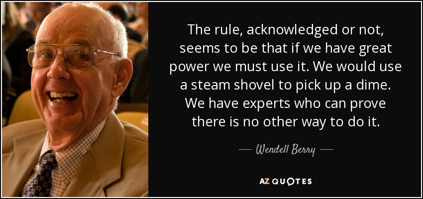 The rule, acknowledged or not, seems to be that if we have great power we must use it. We would use a steam shovel to pick up a dime. We have experts who can prove there is no other way to do it. - Wendell Berry