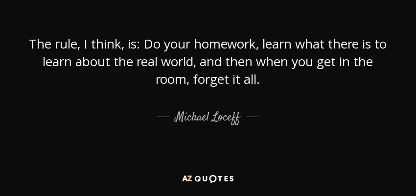 The rule, I think, is: Do your homework, learn what there is to learn about the real world, and then when you get in the room, forget it all. - Michael Loceff