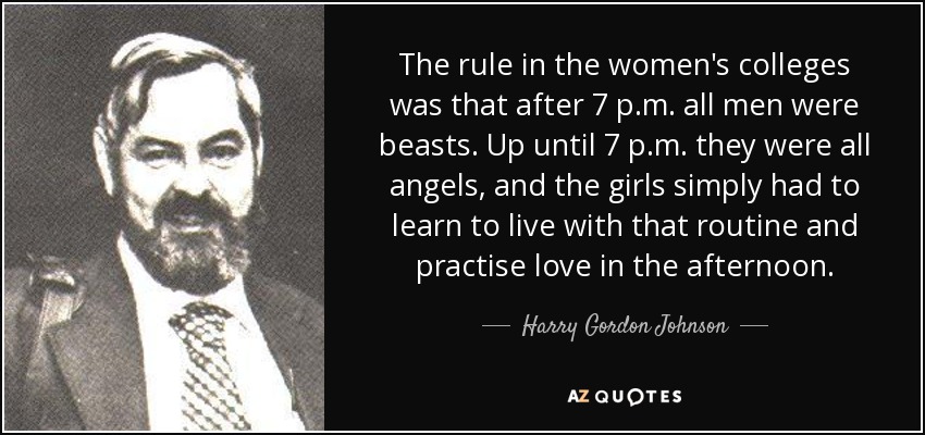 The rule in the women's colleges was that after 7 p.m. all men were beasts. Up until 7 p.m. they were all angels, and the girls simply had to learn to live with that routine and practise love in the afternoon. - Harry Gordon Johnson