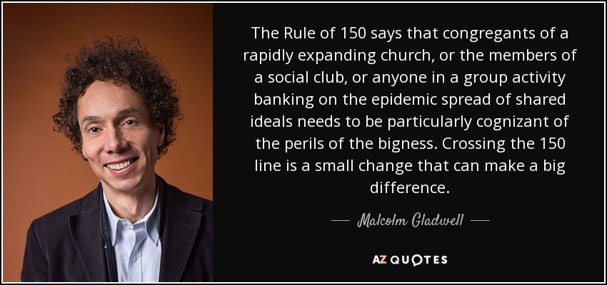 The Rule of 150 says that congregants of a rapidly expanding church, or the members of a social club, or anyone in a group activity banking on the epidemic spread of shared ideals needs to be particularly cognizant of the perils of the bigness. Crossing the 150 line is a small change that can make a big difference. - Malcolm Gladwell