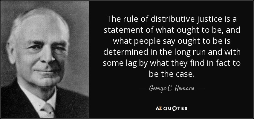 The rule of distributive justice is a statement of what ought to be, and what people say ought to be is determined in the long run and with some lag by what they find in fact to be the case. - George C. Homans