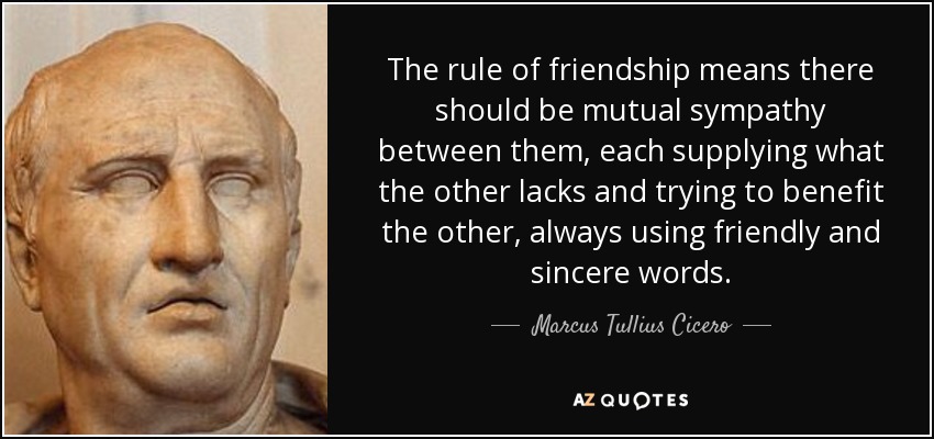 The rule of friendship means there should be mutual sympathy between them, each supplying what the other lacks and trying to benefit the other, always using friendly and sincere words. - Marcus Tullius Cicero