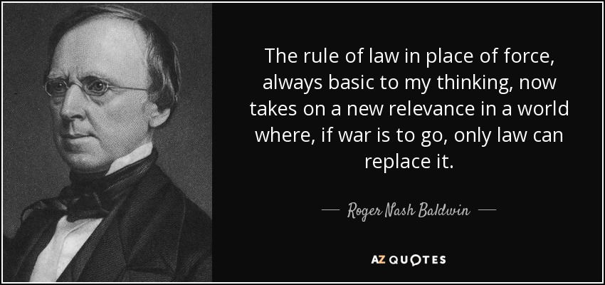 The rule of law in place of force, always basic to my thinking, now takes on a new relevance in a world where, if war is to go, only law can replace it. - Roger Nash Baldwin