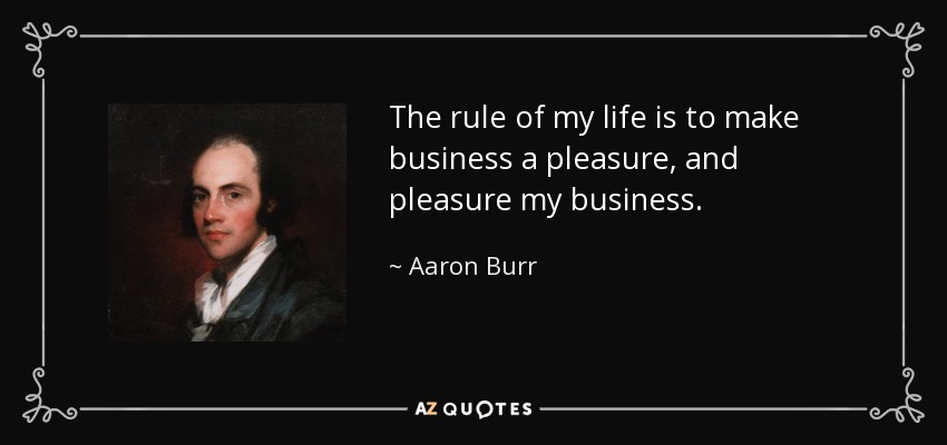 The rule of my life is to make business a pleasure, and pleasure my business. - Aaron Burr