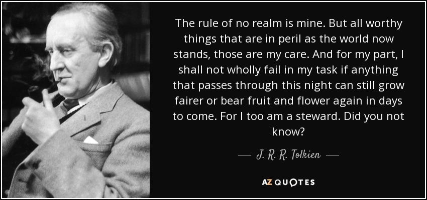 The rule of no realm is mine. But all worthy things that are in peril as the world now stands, those are my care. And for my part, I shall not wholly fail in my task if anything that passes through this night can still grow fairer or bear fruit and flower again in days to come. For I too am a steward. Did you not know? - J. R. R. Tolkien