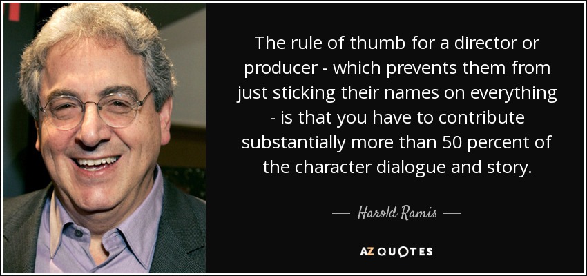 The rule of thumb for a director or producer - which prevents them from just sticking their names on everything - is that you have to contribute substantially more than 50 percent of the character dialogue and story. - Harold Ramis
