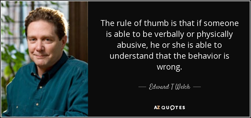 The rule of thumb is that if someone is able to be verbally or physically abusive, he or she is able to understand that the behavior is wrong. - Edward T Welch