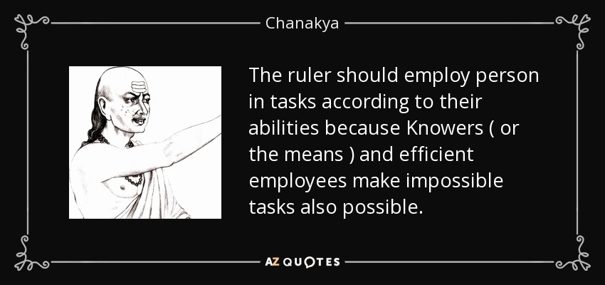 The ruler should employ person in tasks according to their abilities because Knowers ( or the means ) and efficient employees make impossible tasks also possible. - Chanakya