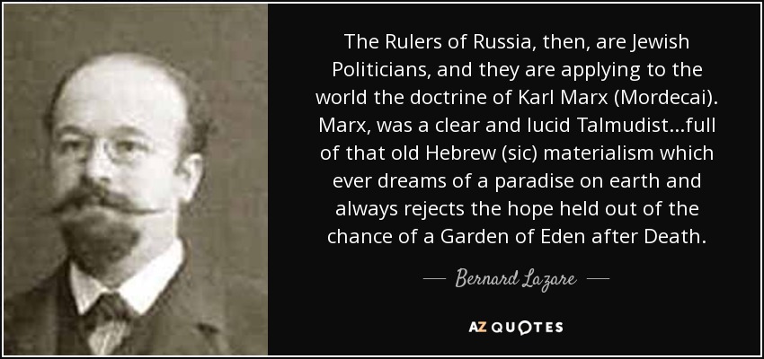 The Rulers of Russia, then, are Jewish Politicians, and they are applying to the world the doctrine of Karl Marx (Mordecai). Marx, was a clear and lucid Talmudist...full of that old Hebrew (sic) materialism which ever dreams of a paradise on earth and always rejects the hope held out of the chance of a Garden of Eden after Death. - Bernard Lazare