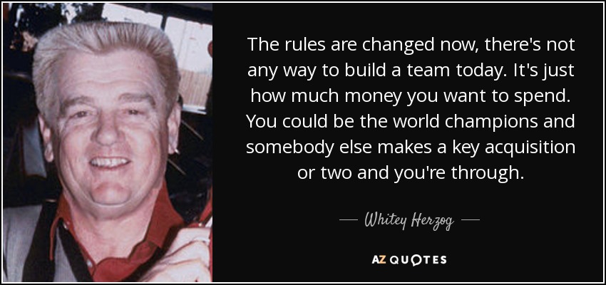 The rules are changed now, there's not any way to build a team today. It's just how much money you want to spend. You could be the world champions and somebody else makes a key acquisition or two and you're through. - Whitey Herzog
