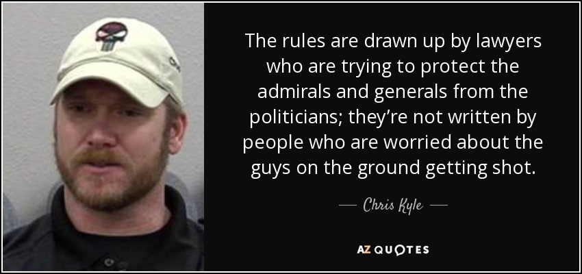 The rules are drawn up by lawyers who are trying to protect the admirals and generals from the politicians; they’re not written by people who are worried about the guys on the ground getting shot. - Chris Kyle
