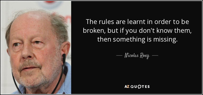 The rules are learnt in order to be broken, but if you don't know them, then something is missing. - Nicolas Roeg