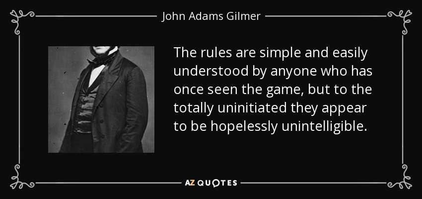 The rules are simple and easily understood by anyone who has once seen the game, but to the totally uninitiated they appear to be hopelessly unintelligible. - John Adams Gilmer