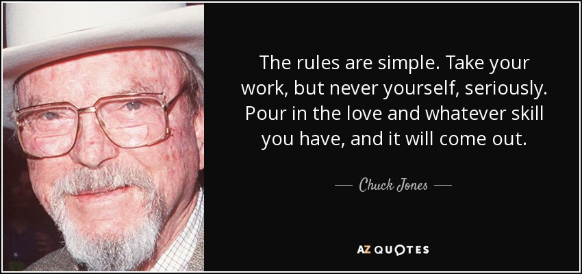 The rules are simple. Take your work, but never yourself, seriously. Pour in the love and whatever skill you have, and it will come out. - Chuck Jones