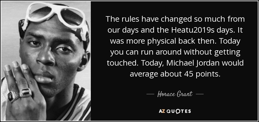The rules have changed so much from our days and the Heatu2019s days. It was more physical back then. Today you can run around without getting touched. Today, Michael Jordan would average about 45 points. - Horace Grant