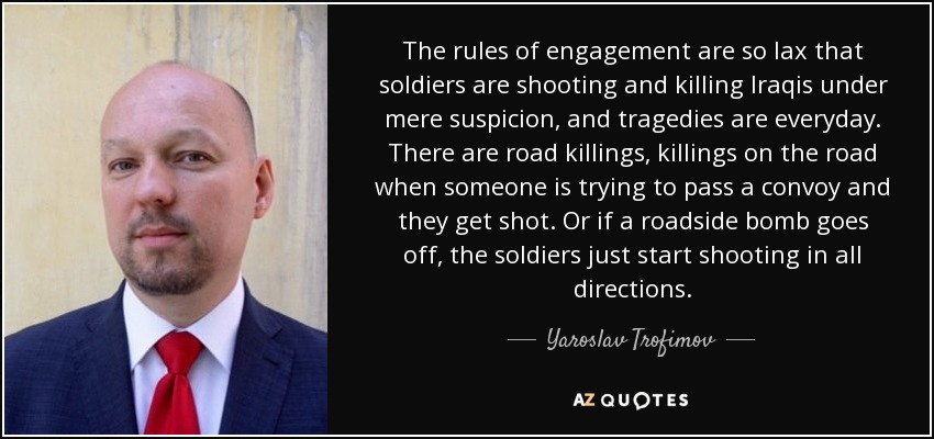 The rules of engagement are so lax that soldiers are shooting and killing Iraqis under mere suspicion, and tragedies are everyday. There are road killings, killings on the road when someone is trying to pass a convoy and they get shot. Or if a roadside bomb goes off, the soldiers just start shooting in all directions. - Yaroslav Trofimov