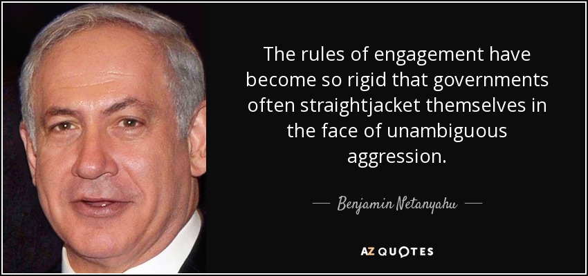 The rules of engagement have become so rigid that governments often straightjacket themselves in the face of unambiguous aggression. - Benjamin Netanyahu