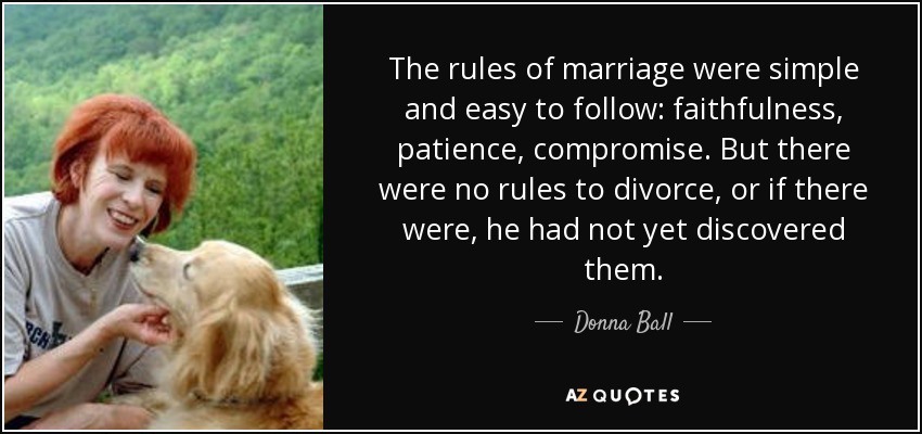 The rules of marriage were simple and easy to follow: faithfulness, patience, compromise. But there were no rules to divorce, or if there were, he had not yet discovered them. - Donna Ball