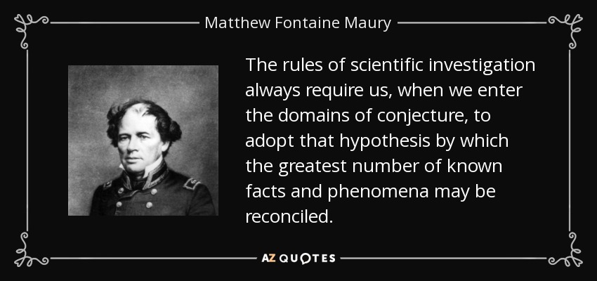 The rules of scientific investigation always require us, when we enter the domains of conjecture, to adopt that hypothesis by which the greatest number of known facts and phenomena may be reconciled. - Matthew Fontaine Maury