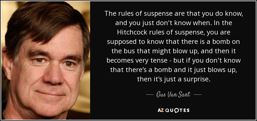 The rules of suspense are that you do know, and you just don't know when. In the Hitchcock rules of suspense, you are supposed to know that there is a bomb on the bus that might blow up, and then it becomes very tense - but if you don't know that there's a bomb and it just blows up, then it's just a surprise. - Gus Van Sant