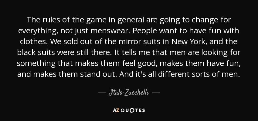 The rules of the game in general are going to change for everything, not just menswear. People want to have fun with clothes. We sold out of the mirror suits in New York, and the black suits were still there. It tells me that men are looking for something that makes them feel good, makes them have fun, and makes them stand out. And it's all different sorts of men. - Italo Zucchelli