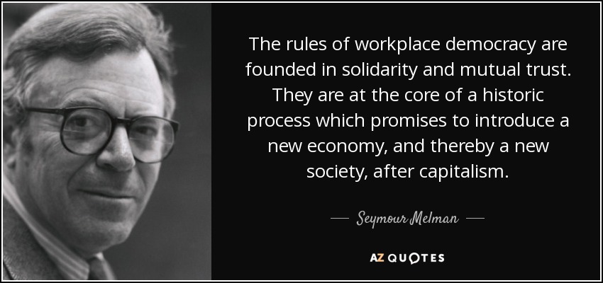 The rules of workplace democracy are founded in solidarity and mutual trust. They are at the core of a historic process which promises to introduce a new economy, and thereby a new society, after capitalism. - Seymour Melman